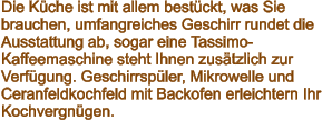 Die Küche ist mit allem bestückt, was Sie brauchen, umfangreiches Geschirr rundet die Ausstattung ab, sogar eine Tassimo-Kaffeemaschine steht Ihnen zusätzlich zur Verfügung. Geschirrspüler, Mikrowelle und Ceranfeldkochfeld mit Backofen erleichtern Ihr Kochvergnügen.