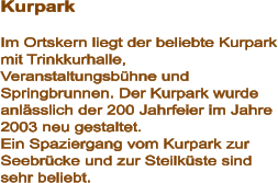Kurpark  Im Ortskern liegt der beliebte Kurpark mit Trinkkurhalle, Veranstaltungsbühne und Springbrunnen. Der Kurpark wurde anlässlich der 200 Jahrfeier im Jahre 2003 neu gestaltet.  Ein Spaziergang vom Kurpark zur Seebrücke und zur Steilküste sind sehr beliebt.