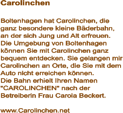 Carolinchen  Boltenhagen hat Carolinchen, die ganz besondere kleine Bäderbahn, an der sich Jung und Alt erfreuen. Die Umgebung von Boltenhagen können Sie mit Carolinchen ganz bequem entdecken. Sie gelangen mir Carolinchen an Orte, die Sie mit dem Auto nicht erreichen können.  Die Bahn erhielt Ihren Namen "CAROLINCHEN" nach der Betreiberin Frau Carola Beckert.   www.Carolinchen.net