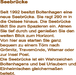 Seebrücke  Seit 1992 besitzt Boltenhagen eine neue Seebrücke. Sie ragt 290 m in die Ostsee hinaus. Die Seebrücke lädt Sie zum Spazieren ein. Atmen Sie tief durch und genießen Sie den weiten Blick zum Horizont.  Von hier aus starten Sie ganz bequem zu einem Törn nach  Grömitz, Travemünde, Wismar oder zur Insel Poel.  Die Seebrücke ist ein Wahrzeichen Boltenhagens und bei Urlaubern und Einheimischen gleichermaßen beliebt.