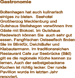Gastronomie  Boltenhagen hat auch kulinarisch einiges zu bieten.  Seehotel Großherzog Mecklenburg und  Gutshaus Stellshagen verwöhnen ihre Gäste mit Biokost. Im Gutshaus Redewisch können Sie  auch sehr gut essen. Fangfrischen Ostseefisch finden Sie im Blinkfür, Deichläufer und Klabautermann. Im traditionsreichen Restaurant Cafe zur Seebrücke (Bild) gilt es die regionale Küche kennen zu lernen. Auch der selbstgebackene Kuchen ist richtig lecker. Der runde Pavillion wurde im letzten Jahr renoviert.