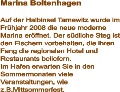 Marina Boltenhagen  Auf der Halbinsel Tarnewitz wurde im Frühjahr 2008 die neue moderne Marina eröffnet. Der südliche Steg ist den Fischern vorbehalten, die ihren Fang die regionalen Hotel und Restaurants beliefern. Im Hafen erwarten Sie in den Sommermonaten viele Veranstaltungen, wie z.B.Mittsommerfest.