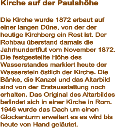 Kirche auf der Paulshöhe  Die Kirche wurde 1872 erbaut auf einer langen Düne, von der der heutige Kirchberg ein Rest ist. Der Rohbau überstand damals die Jahrhundertflut vom November 1872. Die festgestellte Höhe des Wasserstandes markiert heute der Wasserstein östlich der Kirche. Die Bänke, die Kanzel und das Altarbild sind von der Erstausstattung noch erhalten. Das Original des Altarbildes befindet sich in einer Kirche in Rom. 1946 wurde das Dach um einen Glockenturm erweitert es es wird bis heute von Hand geläutet.