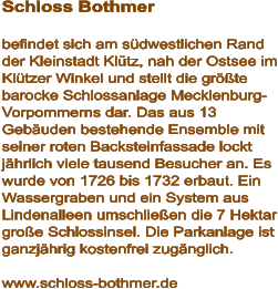Schloss Bothmer  befindet sich am südwestlichen Rand der Kleinstadt Klütz, nah der Ostsee im Klützer Winkel und stellt die größte barocke Schlossanlage Mecklenburg-Vorpommerns dar. Das aus 13 Gebäuden bestehende Ensemble mit seiner roten Backsteinfassade lockt jährlich viele tausend Besucher an. Es wurde von 1726 bis 1732 erbaut. Ein Wassergraben und ein System aus Lindenalleen umschließen die 7 Hektar große Schlossinsel. Die Parkanlage ist ganzjährig kostenfrei zugänglich.  www.schloss-bothmer.de