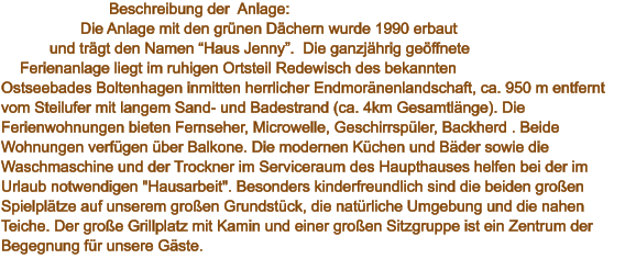Beschreibung der  Anlage:  Die Anlage mit den grünen Dächern wurde 1990 erbaut und trägt den Namen “Haus Jenny”.  Die ganzjährig geöffnete Ferienanlage liegt im ruhigen Ortsteil Redewisch des bekannten Ostseebades Boltenhagen inmitten herrlicher Endmoränenlandschaft, ca. 950 m entfernt vom Steilufer mit langem Sand- und Badestrand (ca. 4km Gesamtlänge). Die Ferienwohnungen bieten Fernseher, Microwelle, Geschirrspüler, Backherd . Beide Wohnungen verfügen über Balkone. Die modernen Küchen und Bäder sowie die Waschmaschine und der Trockner im Serviceraum des Haupthauses helfen bei der im Urlaub notwendigen "Hausarbeit". Besonders kinderfreundlich sind die beiden großen Spielplätze auf unserem großen Grundstück, die natürliche Umgebung und die nahen Teiche. Der große Grillplatz mit Kamin und einer großen Sitzgruppe ist ein Zentrum der Begegnung für unsere Gäste.