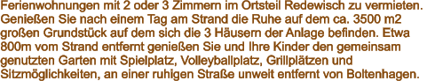 Ferienwohnungen mit 2 oder 3 Zimmern im Ortsteil Redewisch zu vermieten.  Genießen Sie nach einem Tag am Strand die Ruhe auf dem ca. 3500 m2  großen Grundstück auf dem sich die 3 Häusern der Anlage befinden. Etwa  800m vom Strand entfernt genießen Sie und Ihre Kinder den gemeinsam  genutzten Garten mit Spielplatz, Volleyballplatz, Grillplätzen und  Sitzmöglichkeiten, an einer ruhigen Straße unweit entfernt von Boltenhagen.