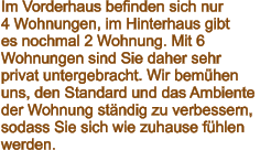 Im Vorderhaus befinden sich nur  4 Wohnungen, im Hinterhaus gibt  es nochmal 2 Wohnung. Mit 6  Wohnungen sind Sie daher sehr  privat untergebracht. Wir bemühen uns, den Standard und das Ambiente  der Wohnung ständig zu verbessern,  sodass Sie sich wie zuhause fühlen  werden.