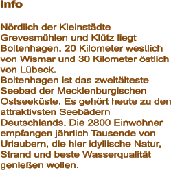 Info  Nördlich der Kleinstädte Grevesmühlen und Klütz liegt Boltenhagen. 20 Kilometer westlich von Wismar und 30 Kilometer östlich von Lübeck.  Boltenhagen ist das zweitälteste Seebad der Mecklenburgischen Ostseeküste. Es gehört heute zu den attraktivsten Seebädern Deutschlands. Die 2800 Einwohner empfangen jährlich Tausende von Urlaubern, die hier idyllische Natur, Strand und beste Wasserqualität genießen wollen.