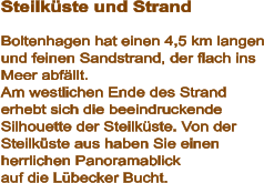 Steilküste und Strand  Boltenhagen hat einen 4,5 km langen und feinen Sandstrand, der flach ins Meer abfällt. Am westlichen Ende des Strand erhebt sich die beeindruckende Silhouette der Steilküste. Von der Steilküste aus haben Sie einen herrlichen Panoramablick auf die Lübecker Bucht.