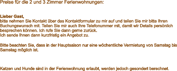 Preise für die 2 und 3 Zimmer Ferienwohnungen:    Lieber Gast, bitte nehmen Sie Kontakt über das Kontaktformular zu mir auf und teilen Sie mir bitte Ihren Buchungswunsch mit. Teilen Sie mir auch Ihre Telefonummer mit, damit wir Details persönlich besprechen können. Ich rufe Sie dann gerne zurück.  Ich sende Ihnen dann kurzfristig ein Angebot zu.  Bitte beachten Sie, dass in der Hauptsaison nur eine wöchentliche Vermietung von Samstag bis Samstag möglich ist.    Katzen und Hunde sind in der Ferienwohnung erlaubt, werden jedoch gesondert berechnet.
