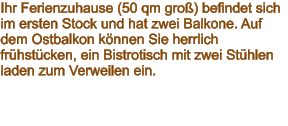 Ihr Ferienzuhause (50 qm groß) befindet sich im ersten Stock und hat zwei Balkone. Auf dem Ostbalkon können Sie herrlich frühstücken, ein Bistrotisch mit zwei Stühlen laden zum Verweilen ein.