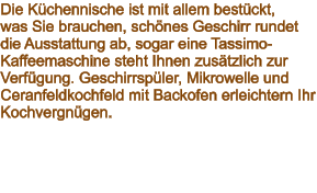 Die Küchennische ist mit allem bestückt,  was Sie brauchen, schönes Geschirr rundet die Ausstattung ab, sogar eine Tassimo-Kaffeemaschine steht Ihnen zusätzlich zur Verfügung. Geschirrspüler, Mikrowelle und Ceranfeldkochfeld mit Backofen erleichtern Ihr Kochvergnügen.